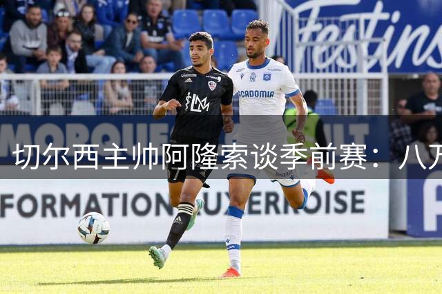 切尔西主帅阿隆索谈季前赛：八万球迷见证真正练兵价值