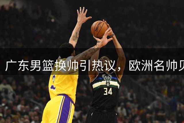 广东男篮换帅引热议，欧洲名帅贝罗卡尔能否激活双子星？