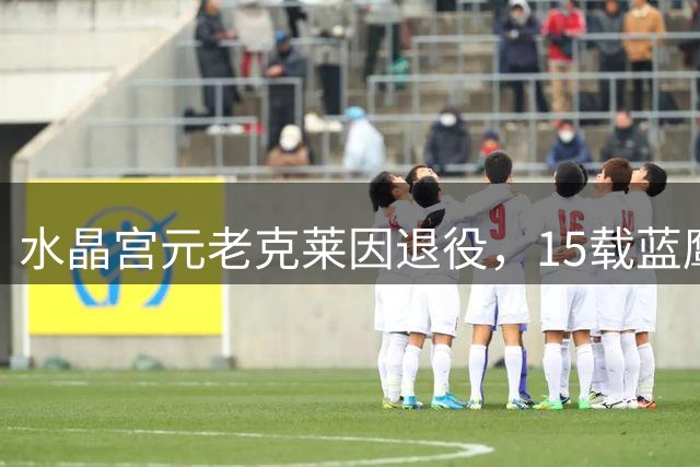 水晶宫元老克莱因退役，15载蓝鹰传奇完美谢幕