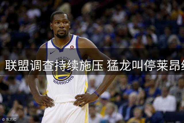 联盟调查持续施压 猛龙叫停莱昂纳德交易谈判知情人士透露内情