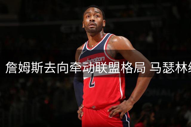 詹姆斯去向牵动联盟格局 马瑟林续约快船现转机