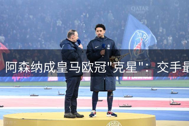 阿森纳成皇马欧冠"克星"：交手最多但未尝胜绩