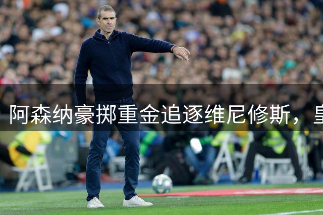 阿森纳豪掷重金追逐维尼修斯，皇马陷入续约困局