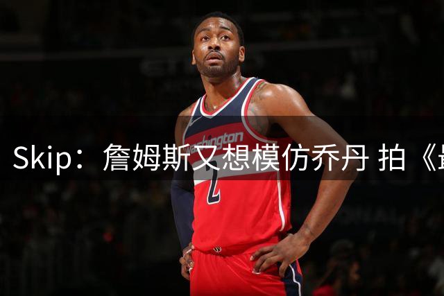 Skip：詹姆斯又想模仿乔丹 拍《最后之舞》式纪录片太可笑