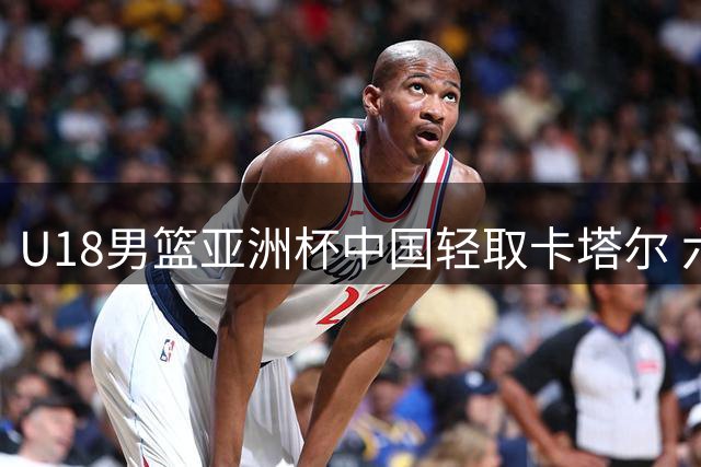 U18男篮亚洲杯中国轻取卡塔尔 六人得分上双展现团队实力